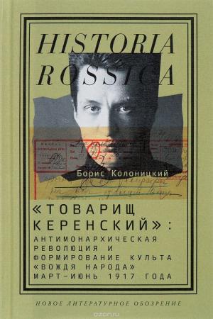 Борис Колоницкий. «Товарищ Керенский. Антимонархическая революция и формирование культа «вождя народа». Март — июнь 1917 года»